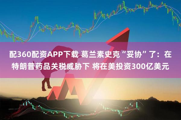 配360配资APP下载 葛兰素史克“妥协”了:在特朗普药品关税威胁下 将在美投资300亿美元