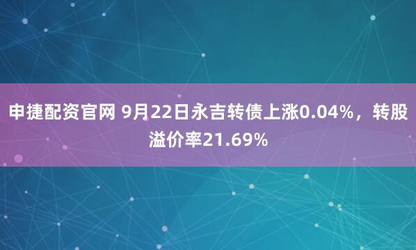 申捷配资官网 9月22日永吉转债上涨0.04%，转股溢价率21.69%