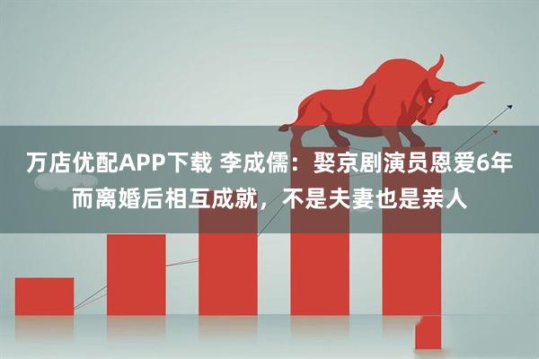 万店优配APP下载 李成儒：娶京剧演员恩爱6年而离婚后相互成就，不是夫妻也是亲人