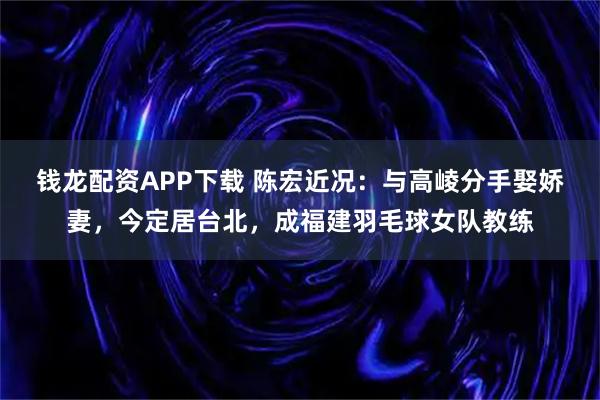 钱龙配资APP下载 陈宏近况：与高崚分手娶娇妻，今定居台北，成福建羽毛球女队教练