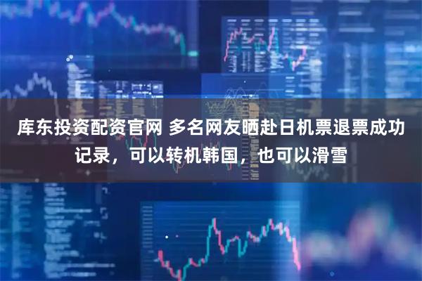 库东投资配资官网 多名网友晒赴日机票退票成功记录,可以转机韩国,也可以滑雪