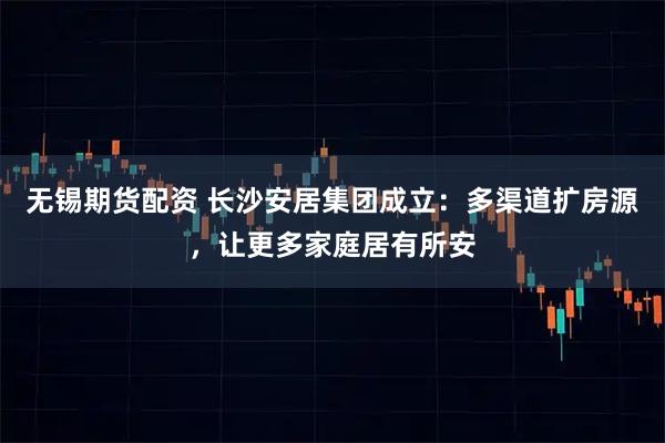 无锡期货配资 长沙安居集团成立：多渠道扩房源，让更多家庭居有所安