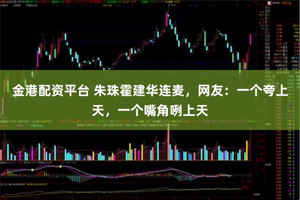 金港配资平台 朱珠霍建华连麦,网友:一个夸上天,一个嘴角咧上天