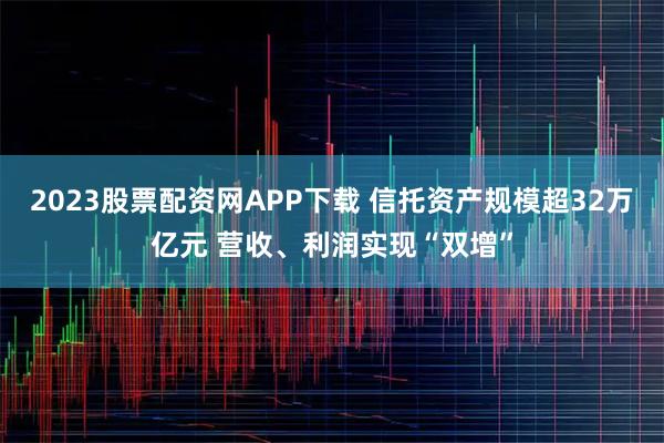 2023股票配资网APP下载 信托资产规模超32万亿元 营收、利润实现“双增”