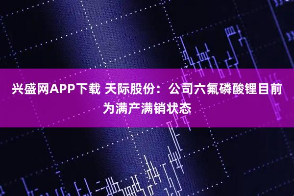 兴盛网APP下载 天际股份：公司六氟磷酸锂目前为满产满销状态