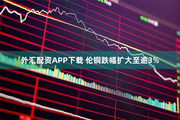 外汇配资APP下载 伦铜跌幅扩大至逾3%