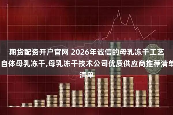 期货配资开户官网 2026年诚信的母乳冻干工艺,自体母乳冻干,母乳冻干技术公司优质供应商推荐清单