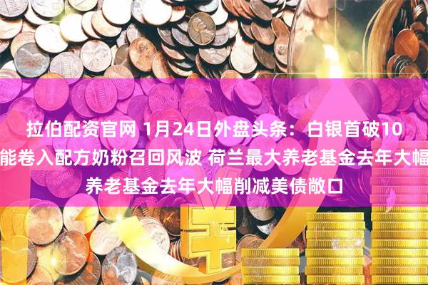 拉伯配资官网 1月24日外盘头条：白银首破100美元 雀巢达能卷入配方奶粉召回风波 荷兰最大养老基金去年大幅削减美债敞口