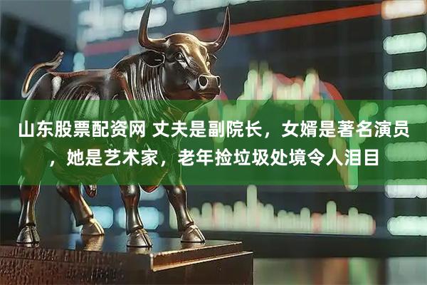 山东股票配资网 丈夫是副院长，女婿是著名演员，她是艺术家，老年捡垃圾处境令人泪目