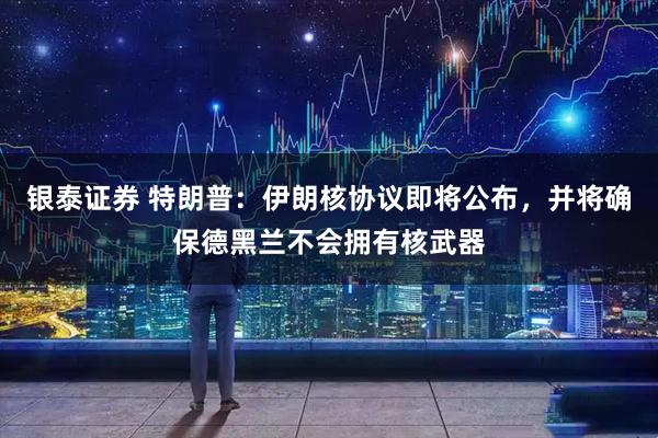 银泰证券 特朗普：伊朗核协议即将公布，并将确保德黑兰不会拥有核武器