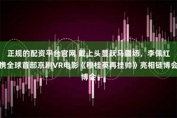 正规的配资平台官网 戴上头显跃马疆场，李佩红携全球首部京剧VR电影《穆桂英再挂帅》亮相链博会