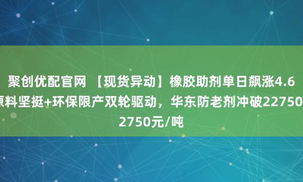 聚创优配官网 【现货异动】橡胶助剂单日飙涨4.6%！原料坚挺+环保限产双轮驱动，华东防老剂冲破22750元/吨